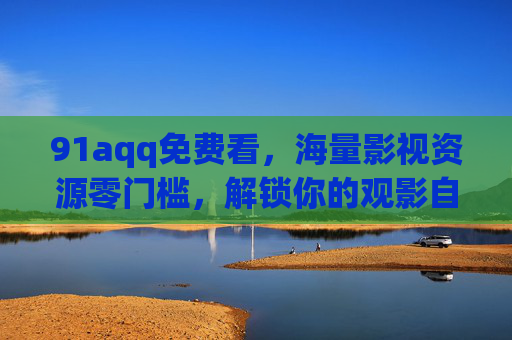 91aqq免费看，海量影视资源零门槛，解锁你的观影自由，免费海量影视零门槛，解锁观影自由