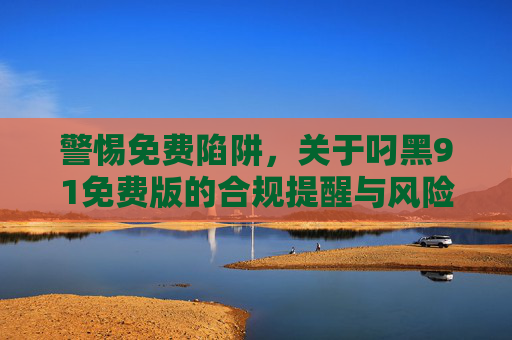 警惕免费陷阱,关于叼黑91免费版的合规提醒与风险警示,警惕免费陷阱,叼黑91免费版的合规风险警示 警惕免费陷阱,关于叼黑91免费版的合规提醒与风险警示,警惕免费陷阱,叼黑91免费版的合规风险警示