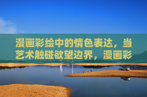 漫画彩绘中的情色表达，当艺术触碰欲望边界，漫画彩绘中的情色表达，艺术触碰欲望边界