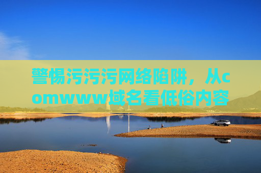 警惕污污污网络陷阱,从comwww域名看低俗内容的危害与应对,警惕comwww域名,低俗内容的危害与应对 警惕污污污网络陷阱,从comwww域名看低俗内容的危害与应对,警惕comwww域名,低俗内容的危害与应对