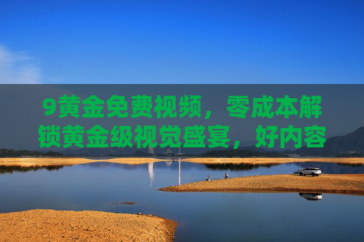 9黄金免费视频,零成本解锁黄金级视觉盛宴,好内容无需付费墙,零成本解锁黄金级视觉盛宴,好内容无需付费墙 9黄金免费视频,零成本解锁黄金级视觉盛宴,好内容无需付费墙,零成本解锁黄金级视觉盛宴,好内容无需付费墙