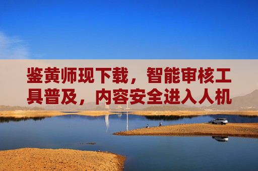 鉴黄师现下载,智能审核工具普及,内容安全进入人机协同新阶段,智能审核工具普及,内容安全进入人机协同新阶段 鉴黄师现下载,智能审核工具普及,内容安全进入人机协同新阶段,智能审核工具普及,内容安全进入人机协同新阶段