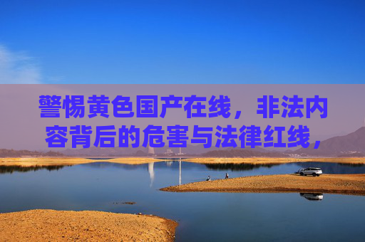 警惕黄色国产在线，非法内容背后的危害与法律红线，警惕黄色国产在线，非法内容的危害与法律红线