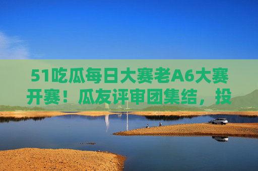 51吃瓜每日大赛老A6大赛开赛！瓜友评审团集结，投稿通道火热开启！51吃瓜每日大赛老A6大赛开赛！瓜友评审团集结，投稿通道火热开启！