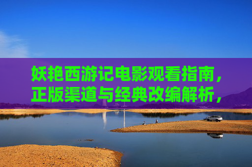 妖艳西游记电影观看指南,正版渠道与经典改编解析,妖艳西游记电影观看指南,正版渠道与经典改编解析 妖艳西游记电影观看指南,正版渠道与经典改编解析,妖艳西游记电影观看指南,正版渠道与经典改编解析