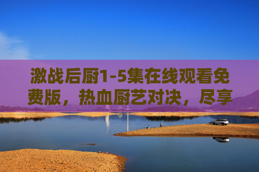 激战后厨1-5集在线观看免费版，热血厨艺对决，尽享视觉盛宴！激战后厨1-5集免费观看，热血厨艺对决视觉盛宴