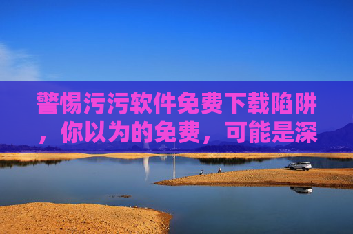 警惕污污软件免费下载陷阱,你以为的免费,可能是深渊的入口,警惕污污软件免费下载的深渊陷阱 警惕污污软件免费下载陷阱,你以为的免费,可能是深渊的入口,警惕污污软件免费下载的深渊陷阱