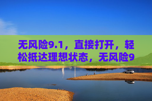 无风险9.1,直接打开,轻松抵达理想状态,无风险9.1,轻松打开理想状态 无风险9.1,直接打开,轻松抵达理想状态,无风险9.1,轻松打开理想状态
