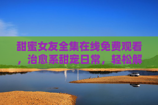 甜蜜女友全集在线免费观看，治愈系甜宠日常，轻松解锁爱情小确幸，甜蜜女友治愈系甜宠，解锁爱情小确幸