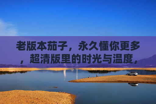 老版本茄子，永久懂你更多，超清版里的时光与温度，老版本茄子，懂你时光的超清温度