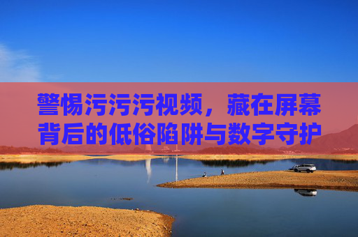 警惕污污污视频,藏在屏幕背后的低俗陷阱与数字守护,警惕低俗视频陷阱,屏幕背后的数字守护 警惕污污污视频,藏在屏幕背后的低俗陷阱与数字守护,警惕低俗视频陷阱,屏幕背后的数字守护