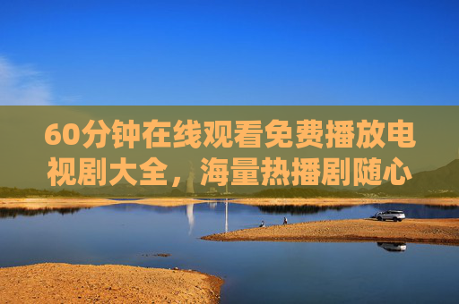 60分钟在线观看免费播放电视剧大全,海量热播剧随心看,告别会员烦恼,60分钟免费热播剧大全,海量随心看,告别会员烦恼 60分钟在线观看免费播放电视剧大全,海量热播剧随心看,告别会员烦恼,60分钟免费热播剧大全,海量随心看,告别会员烦恼