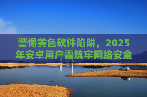 警惕黄色软件陷阱,2025年安卓用户需筑牢网络安全防线,2025年安卓用户警惕黄色软件陷阱,筑牢网络安全防线 警惕黄色软件陷阱,2025年安卓用户需筑牢网络安全防线,2025年安卓用户警惕黄色软件陷阱,筑牢网络安全防线