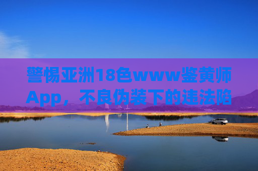 警惕亚洲18色www鉴黄师App,不良伪装下的违法陷阱,警惕亚洲18色www鉴黄师App不良伪装下的违法陷阱 警惕亚洲18色www鉴黄师App,不良伪装下的违法陷阱,警惕亚洲18色www鉴黄师App不良伪装下的违法陷阱