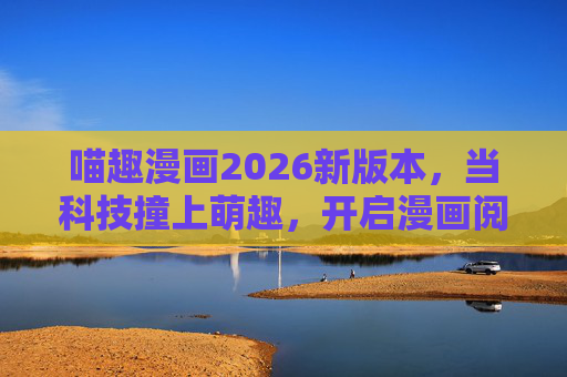 喵趣漫画2026新版本,当科技撞上萌趣,开启漫画阅读的次元折叠时代,喵趣漫画2026,科技萌趣次元折叠,开启漫画阅读新纪元 喵趣漫画2026新版本,当科技撞上萌趣,开启漫画阅读的次元折叠时代,喵趣漫画2026,科技萌趣次元折叠,开启漫画阅读新纪元