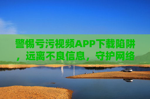 警惕亏污视频APP下载陷阱,远离不良信息,守护网络安全与健康,警惕亏污视频APP下载陷阱,远离不良信息守护网络安全与健康 警惕亏污视频APP下载陷阱,远离不良信息,守护网络安全与健康,警惕亏污视频APP下载陷阱,远离不良信息守护网络安全与健康