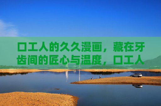 口工人的久久漫画,藏在牙齿间的匠心与温度,口工人的漫画,牙齿间的匠心与温度 口工人的久久漫画,藏在牙齿间的匠心与温度,口工人的漫画,牙齿间的匠心与温度