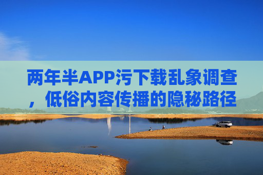 两年半APP污下载乱象调查,低俗内容传播的隐秘路径与治理挑战,两年半APP低俗内容下载乱象调查,隐秘路径与治理挑战 两年半APP污下载乱象调查,低俗内容传播的隐秘路径与治理挑战,两年半APP低俗内容下载乱象调查,隐秘路径与治理挑战