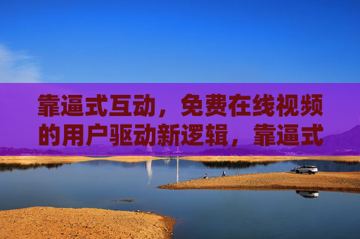 靠逼式互动,免费在线视频的用户驱动新逻辑,靠逼式互动,免费视频的用户驱动新逻辑 靠逼式互动,免费在线视频的用户驱动新逻辑,靠逼式互动,免费视频的用户驱动新逻辑