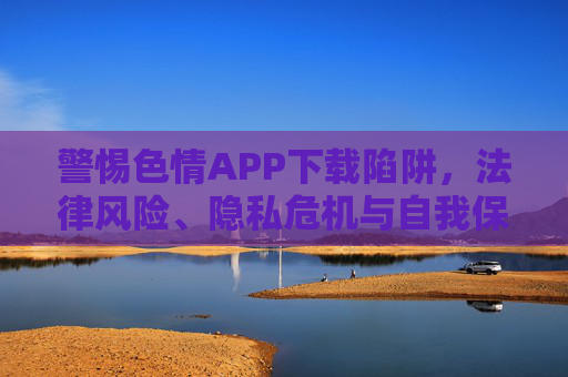 警惕色情APP下载陷阱，法律风险、隐私危机与自我保护指南，警惕色情APP下载陷阱，法律风险、隐私危机与自我保护