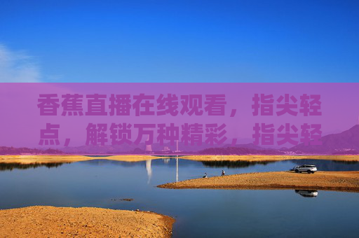 香蕉直播在线观看,指尖轻点,解锁万种精彩,指尖轻点,解锁香蕉直播万种精彩 香蕉直播在线观看,指尖轻点,解锁万种精彩,指尖轻点,解锁香蕉直播万种精彩