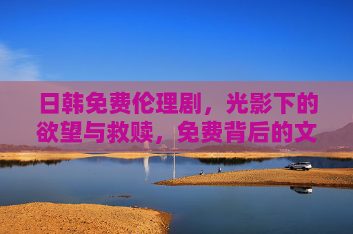 日韩免费伦理剧,光影下的欲望与救赎,免费背后的文化密码,光影中的欲望救赎,日韩免费伦理剧的文化密码 日韩免费伦理剧,光影下的欲望与救赎,免费背后的文化密码,光影中的欲望救赎,日韩免费伦理剧的文化密码