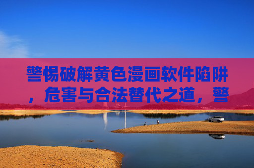 警惕破解黄色漫画软件陷阱，危害与合法替代之道，警惕破解黄色漫画软件陷阱，危害与合法替代之道