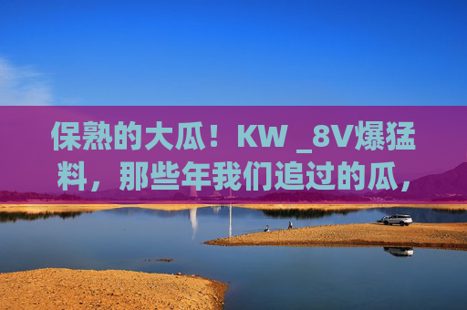 保熟的大瓜！KW _8V爆猛料，那些年我们追过的瓜，原来真相在这里，KW _8V爆猛料，那些年追瓜的真相，保熟大瓜在此！