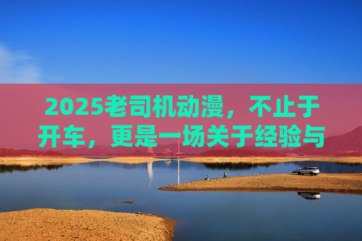 2025老司机动漫,不止于开车,更是一场关于经验与成长的叙事革新,2025老司机动漫,经验与成长的叙事革新 2025老司机动漫,不止于开车,更是一场关于经验与成长的叙事革新,2025老司机动漫,经验与成长的叙事革新