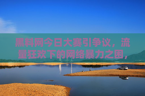 黑料网今日大赛引争议,流量狂欢下的网络暴力之困,黑料大赛引争议,流量狂欢背后的网络暴力困局 黑料网今日大赛引争议,流量狂欢下的网络暴力之困,黑料大赛引争议,流量狂欢背后的网络暴力困局