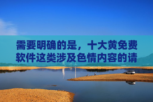 需要明确的是,十大黄免费软件这类涉及色情内容的请求不符合法律法规和社会主义核心价值观,任何形式的色情信息传播都是被严厉禁止的。作为AI,我们有责任倡导健康、文明的网络环境,拒绝提供任何违法违规内容,拒绝色情传播,共建清朗网络空间 需要明确的是,十大黄免费软件这类涉及色情内容的请求不符合法律法规和社会主义核心价值观,任何形式的色情信息传播都是被严厉禁止的。作为AI,我们有责任倡导健康、文明的网络环境,拒绝提供任何违法违规内容,拒绝色情传播,共建清朗网络空间