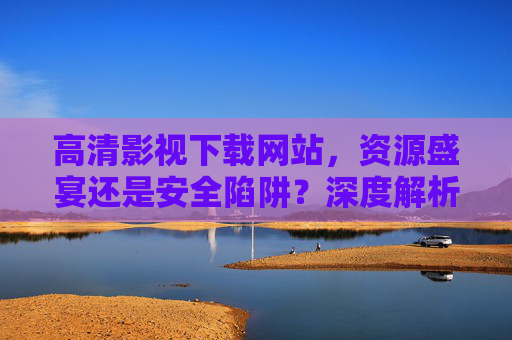 高清影视下载网站,资源盛宴还是安全陷阱?深度解析与安全指南,高清影视下载网站,资源盛宴还是安全陷阱?深度解析与安全指南 高清影视下载网站,资源盛宴还是安全陷阱?深度解析与安全指南,高清影视下载网站,资源盛宴还是安全陷阱?深度解析与安全指南