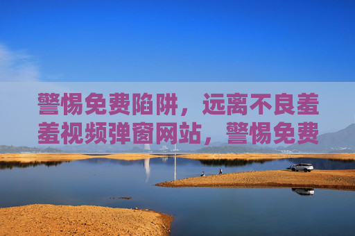 警惕免费陷阱,远离不良羞羞视频弹窗网站,警惕免费陷阱,远离不良羞羞视频弹窗网站 警惕免费陷阱,远离不良羞羞视频弹窗网站,警惕免费陷阱,远离不良羞羞视频弹窗网站