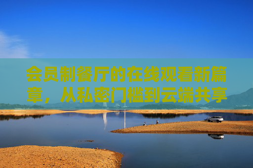 会员制餐厅的在线观看新篇章,从私密门槛到云端共享,重新定义高端餐饮体验,会员制餐厅在线观看,云端共享重构高端餐饮体验 会员制餐厅的在线观看新篇章,从私密门槛到云端共享,重新定义高端餐饮体验,会员制餐厅在线观看,云端共享重构高端餐饮体验