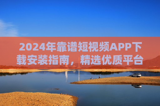 2024年靠谱短视频APP下载安装指南，精选优质平台，轻松玩转短视频新体验，2024年靠谱短视频APP下载安装指南，精选优质平台，轻松玩转新体验