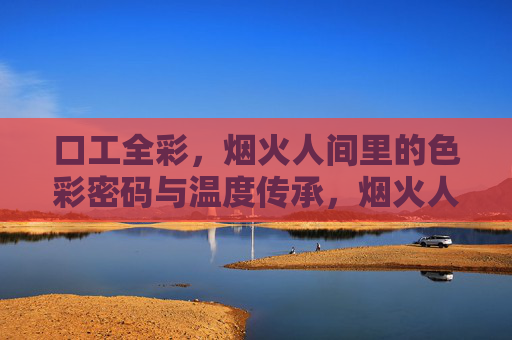 口工全彩,烟火人间里的色彩密码与温度传承,烟火人间绘口工全彩,色彩密码与温度 口工全彩,烟火人间里的色彩密码与温度传承,烟火人间绘口工全彩,色彩密码与温度