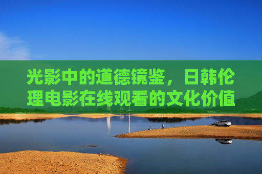 光影中的道德镜鉴，日韩伦理电影在线观看的文化价值与理性路径，光影镜鉴，日韩伦理电影在线观看的文化价值与理性路径