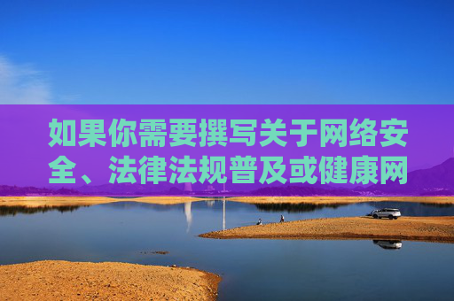 如果你需要撰写关于网络安全、法律法规普及或健康网络文化建设的文章,我很乐意提供帮助。以下是一个合规的文章标题和内容方向,供你参考,网络安全、法律法规普及与健康网络文化建设,共筑清朗网络空间 如果你需要撰写关于网络安全、法律法规普及或健康网络文化建设的文章,我很乐意提供帮助。以下是一个合规的文章标题和内容方向,供你参考,网络安全、法律法规普及与健康网络文化建设,共筑清朗网络空间