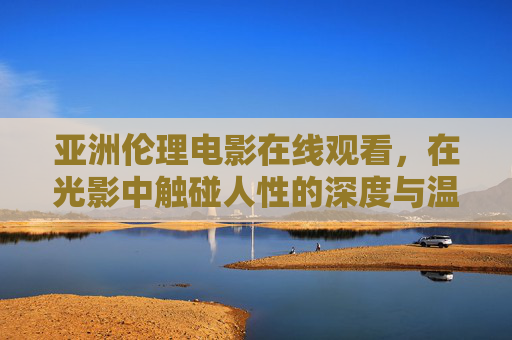 亚洲伦理电影在线观看,在光影中触碰人性的深度与温度,亚洲伦理电影,光影里的人性深度与温度 亚洲伦理电影在线观看,在光影中触碰人性的深度与温度,亚洲伦理电影,光影里的人性深度与温度