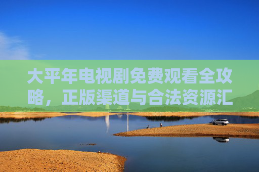 大平年电视剧免费观看全攻略,正版渠道与合法资源汇总,大平年电视剧免费观看全攻略,正版渠道与合法资源汇总 大平年电视剧免费观看全攻略,正版渠道与合法资源汇总,大平年电视剧免费观看全攻略,正版渠道与合法资源汇总