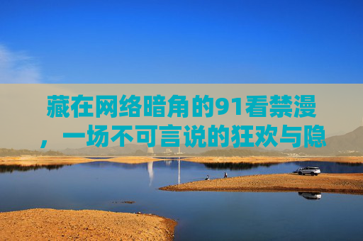 藏在网络暗角的91看禁漫,一场不可言说的狂欢与隐忧,91看禁漫,网络暗角的狂欢与隐忧 藏在网络暗角的91看禁漫,一场不可言说的狂欢与隐忧,91看禁漫,网络暗角的狂欢与隐忧