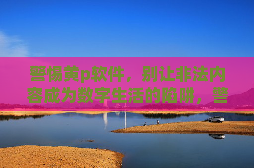 警惕黄p软件,别让非法内容成为数字生活的陷阱,警惕黄p软件,别让非法内容成为数字生活陷阱 警惕黄p软件,别让非法内容成为数字生活的陷阱,警惕黄p软件,别让非法内容成为数字生活陷阱