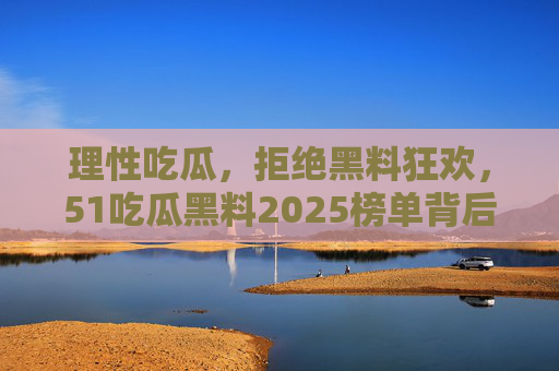 理性吃瓜，拒绝黑料狂欢，51吃瓜黑料2025榜单背后的网络生态反思，理性吃瓜拒狂欢，2025榜单背后的网络生态反思