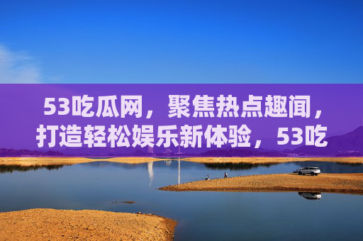 53吃瓜网,聚焦热点趣闻,打造轻松娱乐新体验,53吃瓜网,聚焦热点趣闻,打造轻松娱乐新体验 53吃瓜网,聚焦热点趣闻,打造轻松娱乐新体验,53吃瓜网,聚焦热点趣闻,打造轻松娱乐新体验