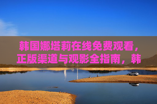 韩国娜塔莉在线免费观看,正版渠道与观影全指南,韩国娜塔莉免费观看正版全指南 韩国娜塔莉在线免费观看,正版渠道与观影全指南,韩国娜塔莉免费观看正版全指南