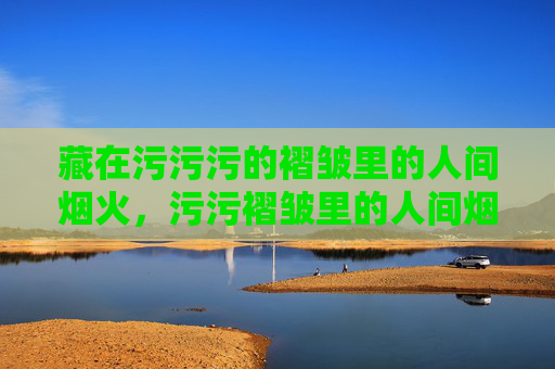 藏在污污污的褶皱里的人间烟火,污污褶皱里的人间烟火 藏在污污污的褶皱里的人间烟火,污污褶皱里的人间烟火