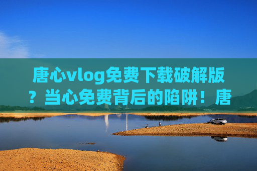 唐心vlog免费下载破解版?当心免费背后的陷阱!唐心vlog免费破解版下载?当心陷阱! 唐心vlog免费下载破解版?当心免费背后的陷阱!唐心vlog免费破解版下载?当心陷阱!