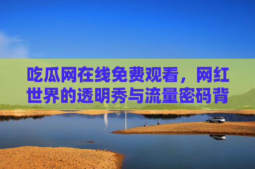 吃瓜网在线免费观看,网红世界的透明秀与流量密码背后的隐忧,网红透明秀,流量密码背后的隐忧 吃瓜网在线免费观看,网红世界的透明秀与流量密码背后的隐忧,网红透明秀,流量密码背后的隐忧