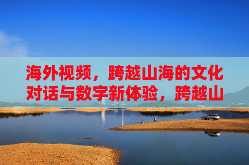 海外视频,跨越山海的文化对话与数字新体验,跨越山海的文化对话,海外视频的数字新体验 海外视频,跨越山海的文化对话与数字新体验,跨越山海的文化对话,海外视频的数字新体验