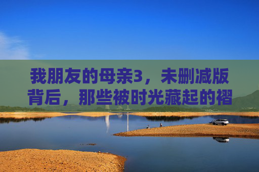 我朋友的母亲3,未删减版背后,那些被时光藏起的褶皱,母亲的时光褶皱,未删减版背后的密语 我朋友的母亲3,未删减版背后,那些被时光藏起的褶皱,母亲的时光褶皱,未删减版背后的密语
